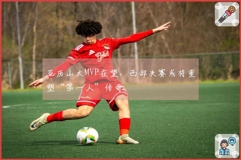 亚历山大MVP在望，西部决赛或将重塑“第一人”传奇