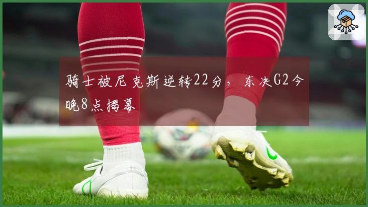 骑士被尼克斯逆转22分，东决G2今晚8点揭幕