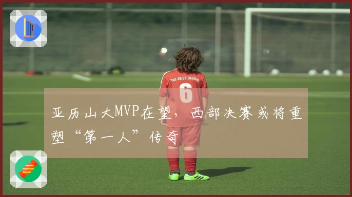 亚历山大MVP在望，西部决赛或将重塑“第一人”传奇