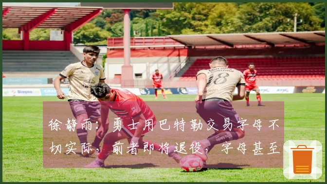 徐静雨：勇士用巴特勒交易字母不切实际，前者即将退役，字母甚至难以启齿